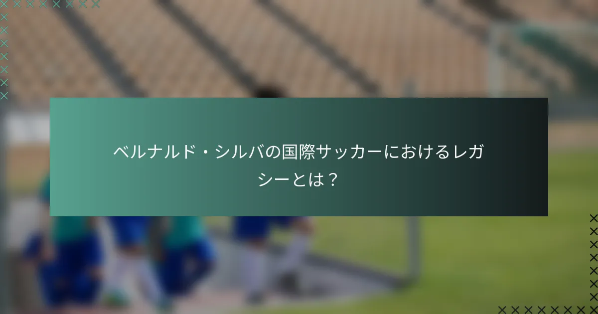 ベルナルド・シルバの国際サッカーにおけるレガシーとは？