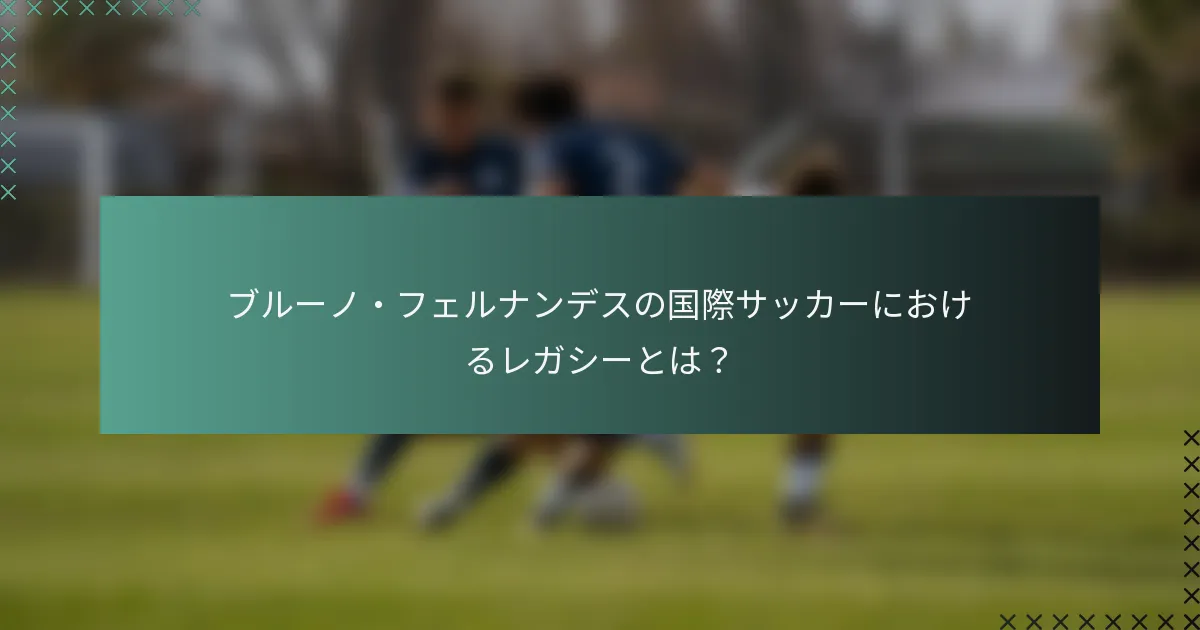 ブルーノ・フェルナンデスの国際サッカーにおけるレガシーとは？