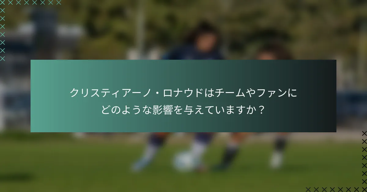 クリスティアーノ・ロナウドはチームやファンにどのような影響を与えていますか？