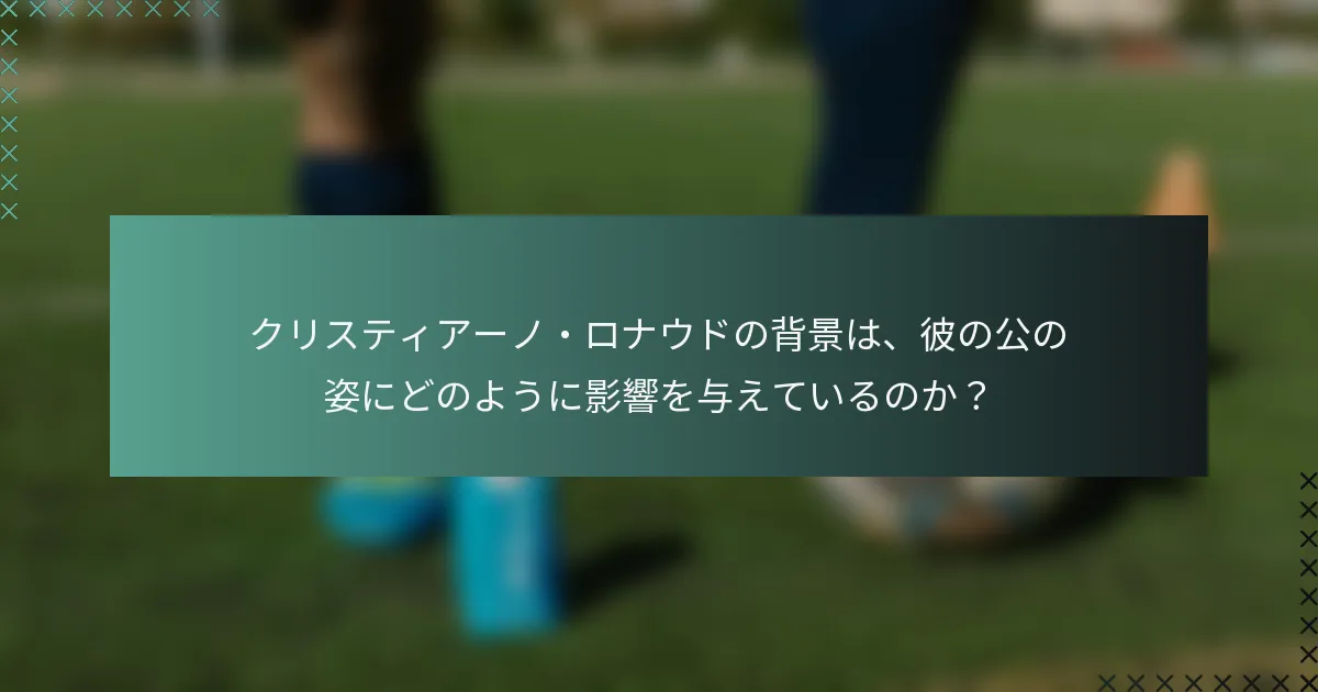 クリスティアーノ・ロナウドの背景は、彼の公の姿にどのように影響を与えているのか？