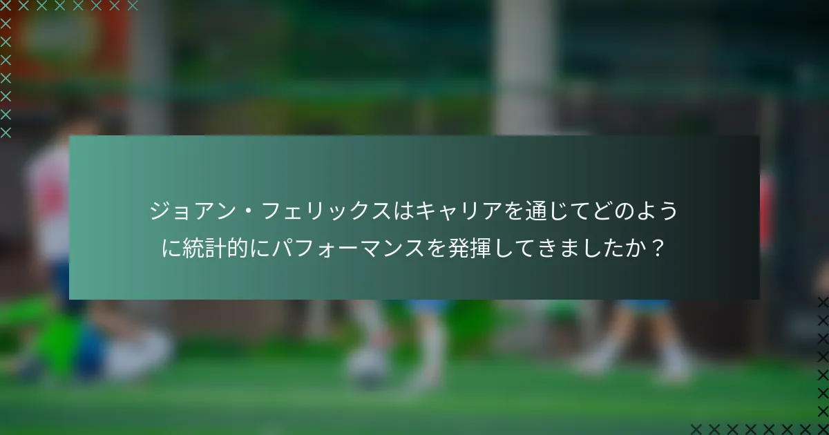 ジョアン・フェリックスはキャリアを通じてどのように統計的にパフォーマンスを発揮してきましたか？