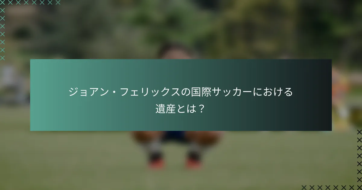 ジョアン・フェリックスの国際サッカーにおける遺産とは？