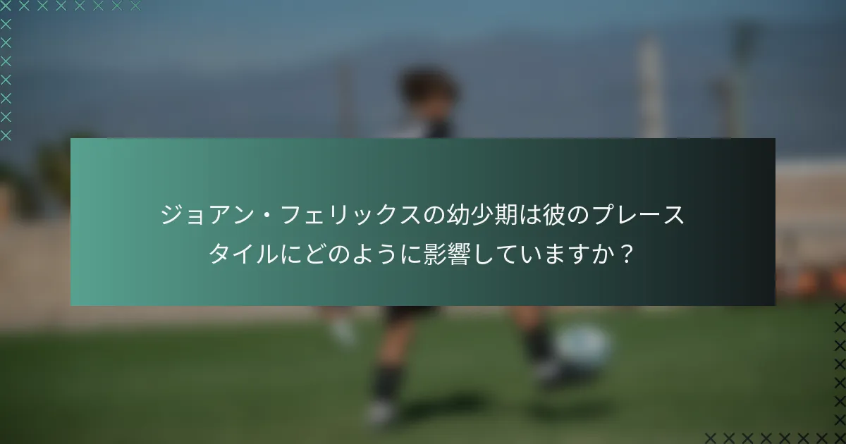ジョアン・フェリックスの幼少期は彼のプレースタイルにどのように影響していますか？